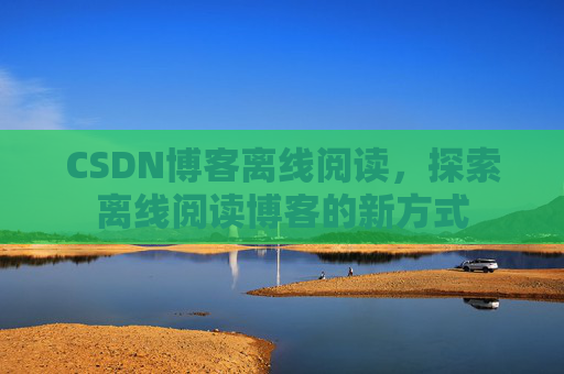 CSDN博客离线阅读，探索离线阅读博客的新方式